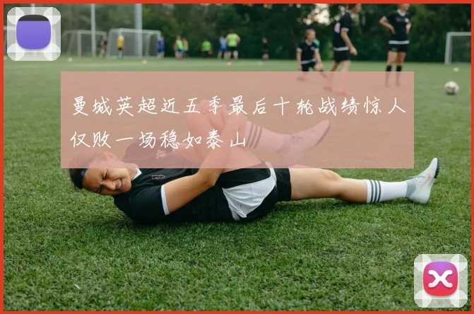 曼城英超近五季最后十轮战绩惊人仅败一场稳如泰山