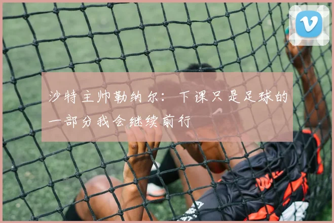 沙特主帅勒纳尔：下课只是足球的一部分我会继续前行