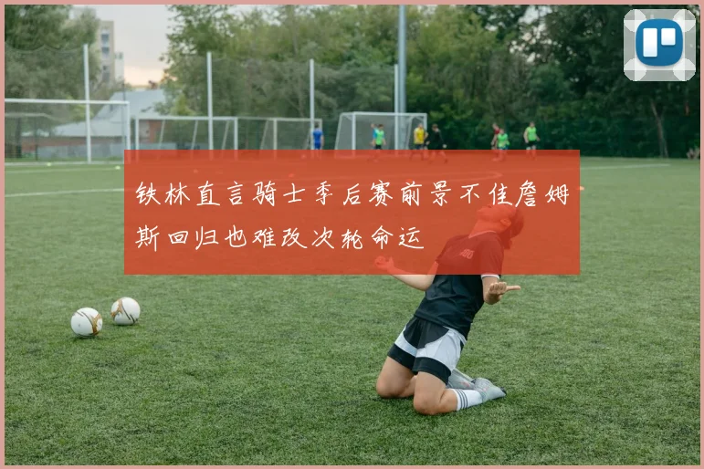 铁林直言骑士季后赛前景不佳詹姆斯回归也难改次轮命运