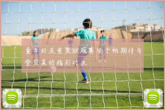 童年好友重聚欧冠赛场于帕期待与登贝莱的精彩对决