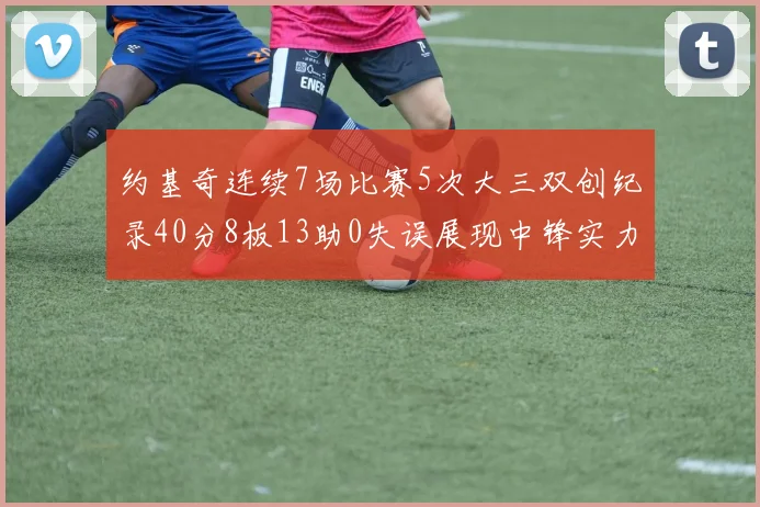 约基奇连续7场比赛5次大三双创纪录40分8板13助0失误展现中锋实力