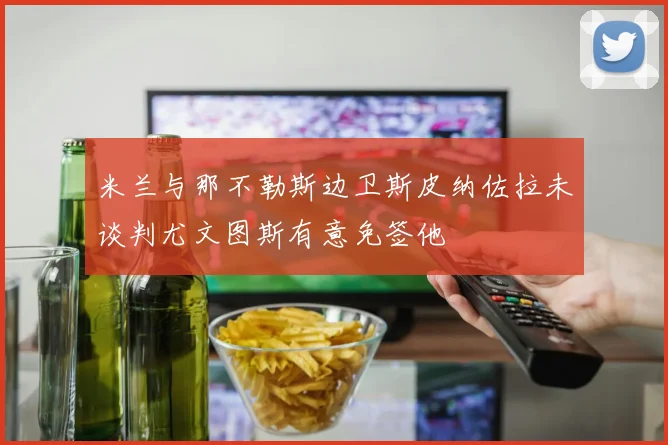 米兰与那不勒斯边卫斯皮纳佐拉未谈判尤文图斯有意免签他