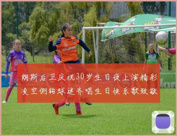 朗斯后卫庆祝30岁生日夜上演精彩凌空侧钩球迷齐唱生日快乐歌致敬
