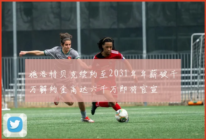 施洛特贝克续约至2031年年薪破千万解约金高达六千万即将官宣