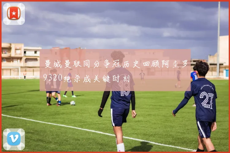 曼城曼联同分争冠历史回顾阿圭罗9320绝杀成关键时刻