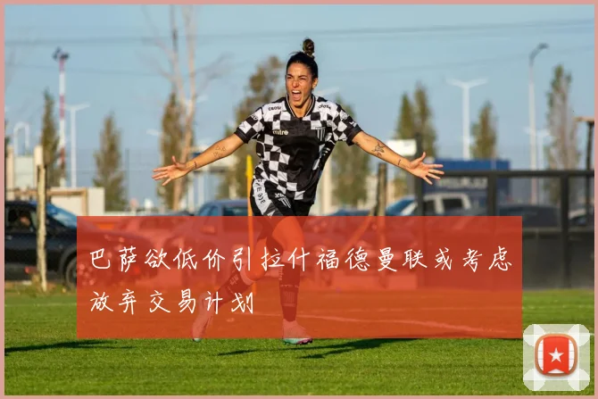 巴萨欲低价引拉什福德曼联或考虑放弃交易计划
