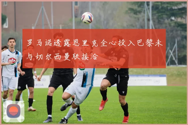 罗马诺透露恩里克全心投入巴黎未与切尔西曼联接洽