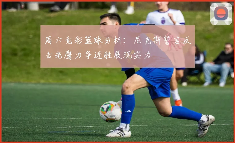 周六竞彩篮球分析：尼克斯誓言反击老鹰力争连胜展现实力