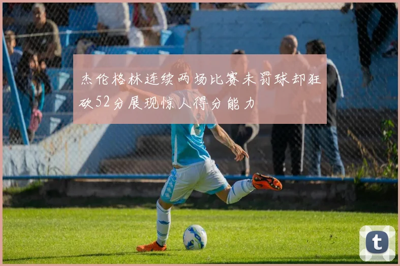 杰伦格林连续两场比赛未罚球却狂砍52分展现惊人得分能力