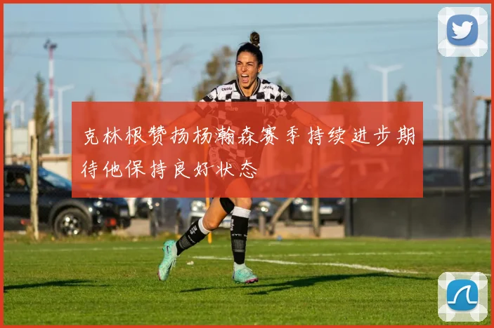 克林根赞扬杨瀚森赛季持续进步期待他保持良好状态